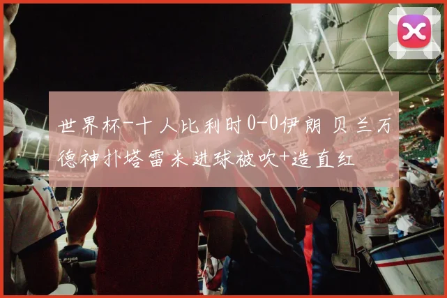 世界杯-十人比利时0-0伊朗 贝兰万德神扑塔雷米进球被吹+造直红