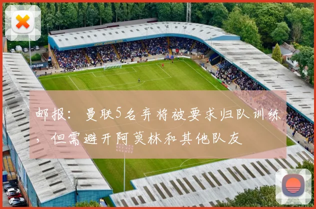 邮报：曼联5名弃将被要求归队训练，但需避开阿莫林和其他队友